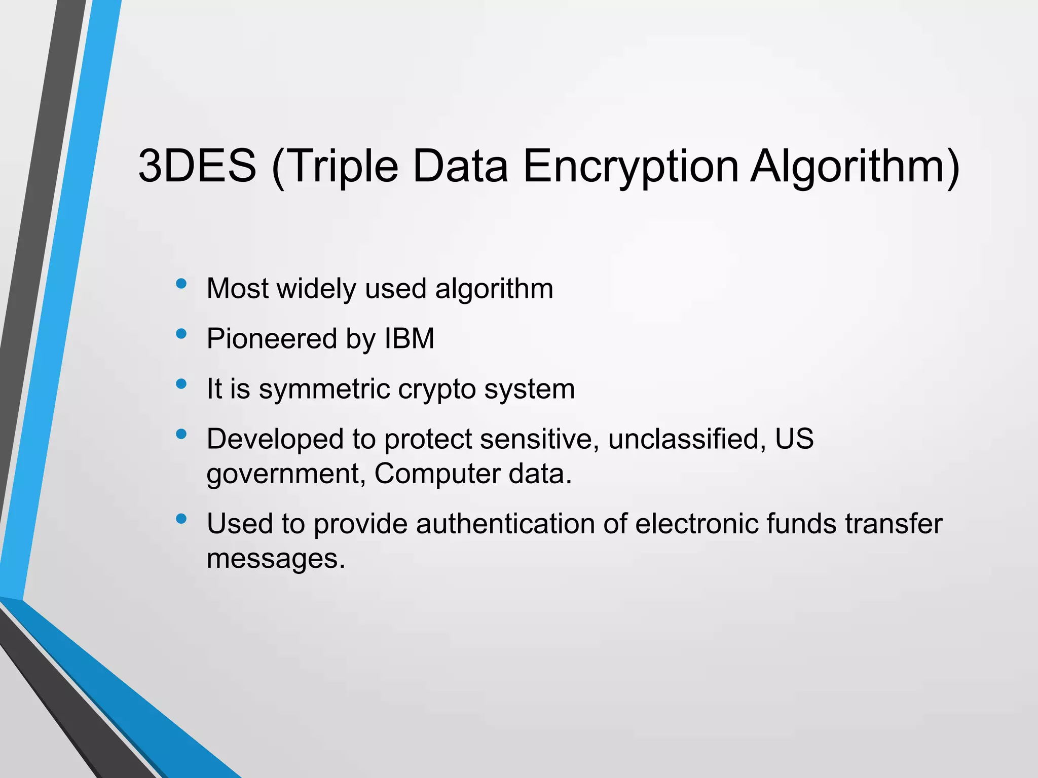 3DES (Triple Data Encryption Algorithm)
• Most widely used algorithm
• Pioneered by IBM
• It is symmetric crypto system
• Developed to protect sensitive, unclassified, US
government, Computer data.
• Used to provide authentication of electronic funds transfer
messages.
 