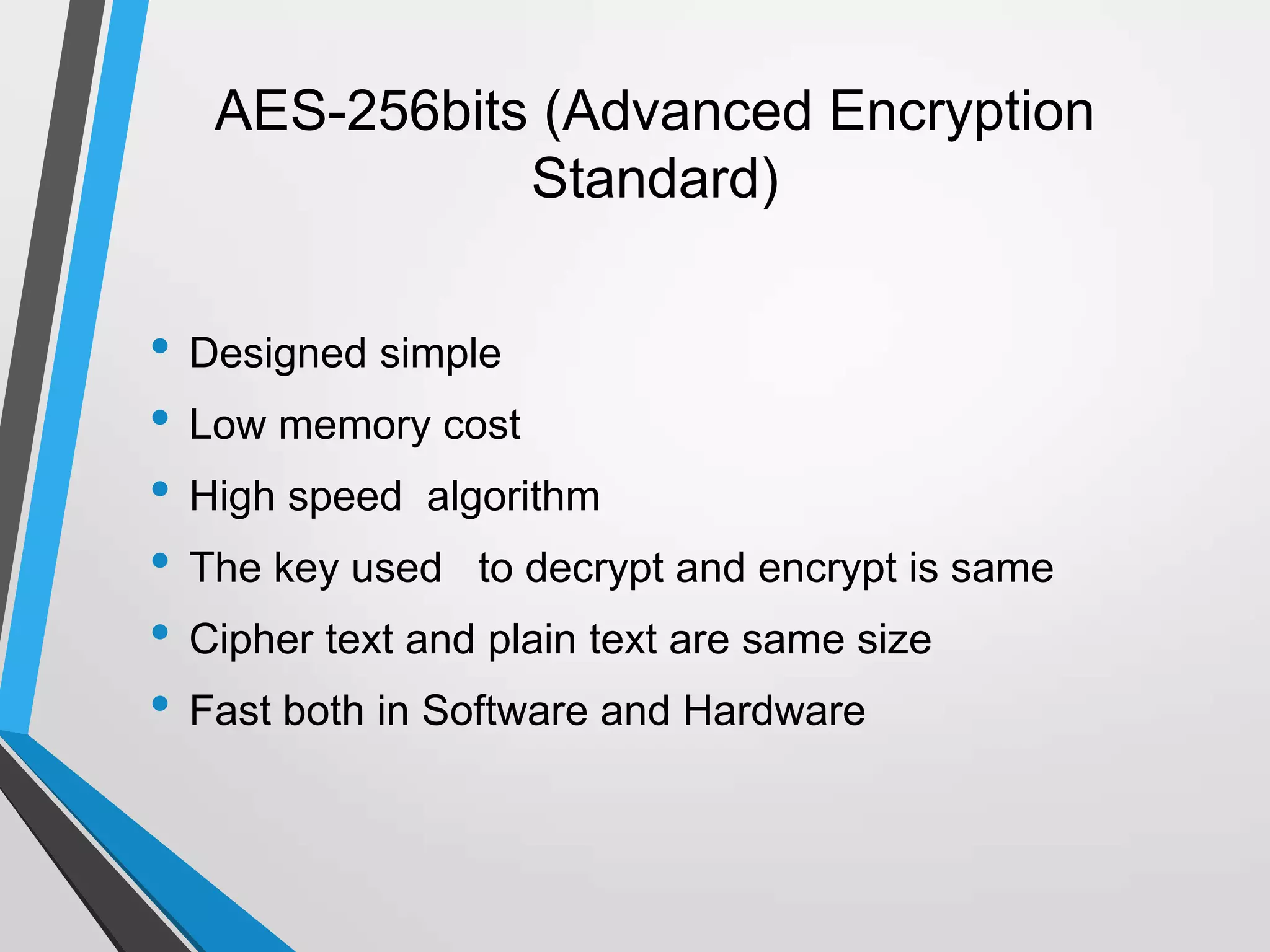 AES-256bits (Advanced Encryption
Standard)
• Designed simple
• Low memory cost
• High speed algorithm
• The key used to decrypt and encrypt is same
• Cipher text and plain text are same size
• Fast both in Software and Hardware
 