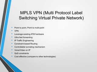 MPLS VPN (Multi Protocol Label
Switching Virtual Private Network)
• Point to point, Point to multi-point
• VPN
• Leverage existing ATM hardware
• Ultra fast forwarding
• IP Traffic Engineering
• Constraint-based Routing
• Controllable tunneling mechanism
• Voice/Video on IP
• QoS constraints
• Cost effective (compare to other technologies)
 