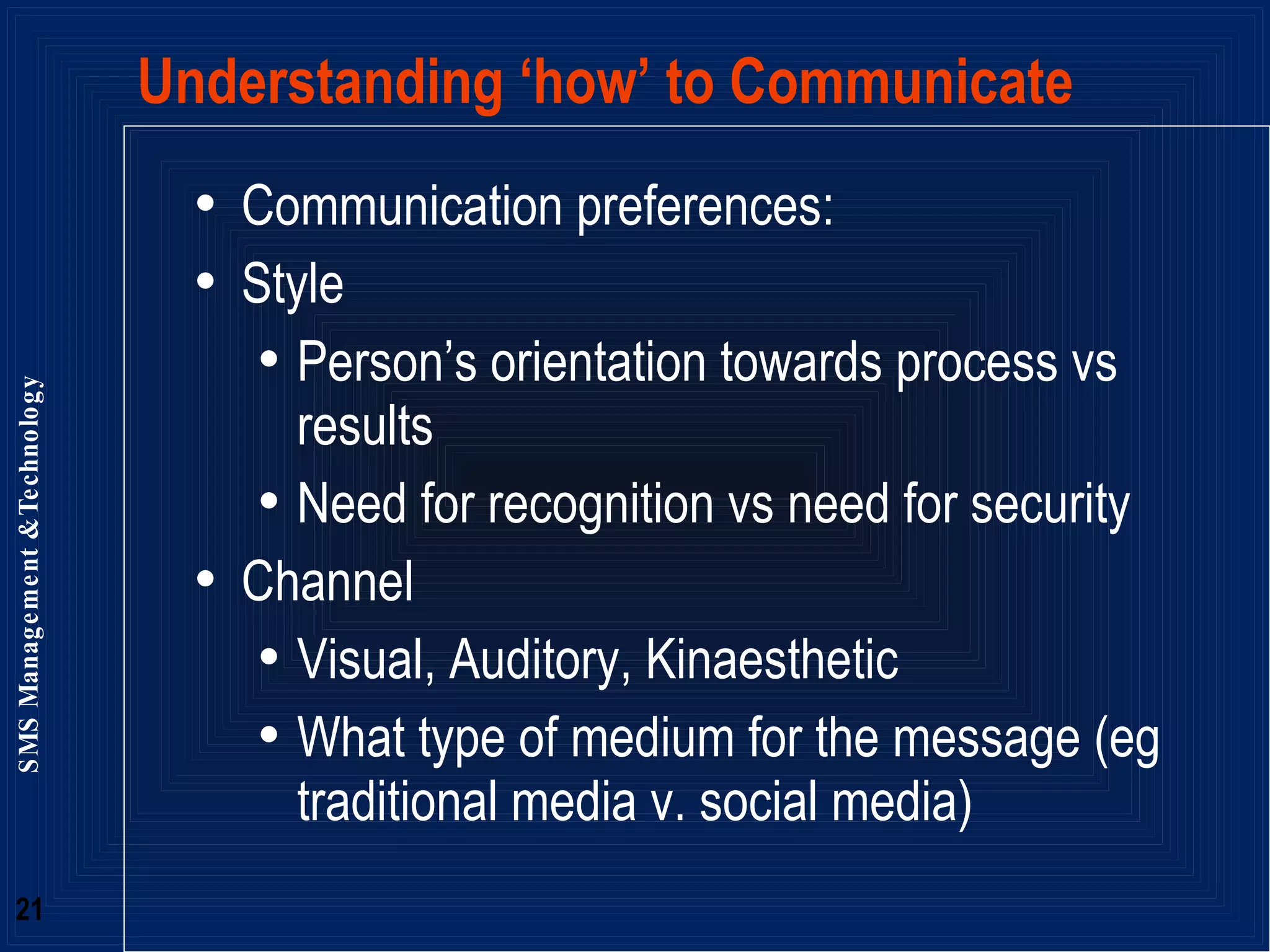 Understanding ‘how’ to Communicate Communication preferences: Style Person’s orientation towards process vs results  Need for recognition vs need for security Channel  Visual, Auditory, Kinaesthetic  What type of medium for the message (eg traditional media v. social media) 