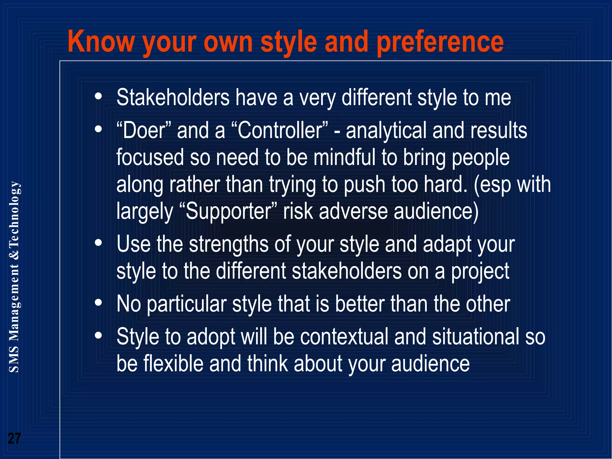 Know your own style and preference Stakeholders have a very different style to me  “ Doer” and a “Controller” - analytical and results focused so need to be mindful to bring people along rather than trying to push too hard. (esp with largely “Supporter” risk adverse audience) Use the strengths of your style and adapt your style to the different stakeholders on a project No particular style that is better than the other Style to adopt will be contextual and situational so be flexible and think about your audience 