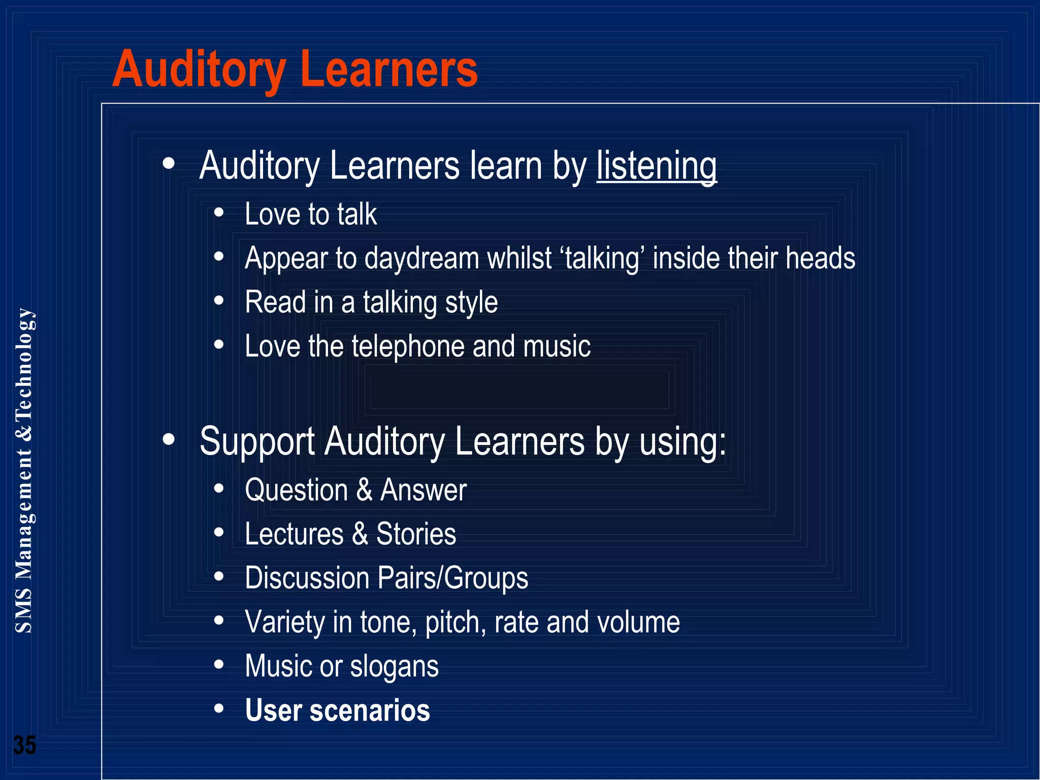 Auditory Learners Auditory Learners learn by  listening Love to talk Appear to daydream whilst ‘talking’ inside their heads Read in a talking style  Love the telephone and music Support Auditory Learners by using: Question & Answer Lectures & Stories Discussion Pairs/Groups Variety in tone, pitch, rate and volume Music or slogans User scenarios 