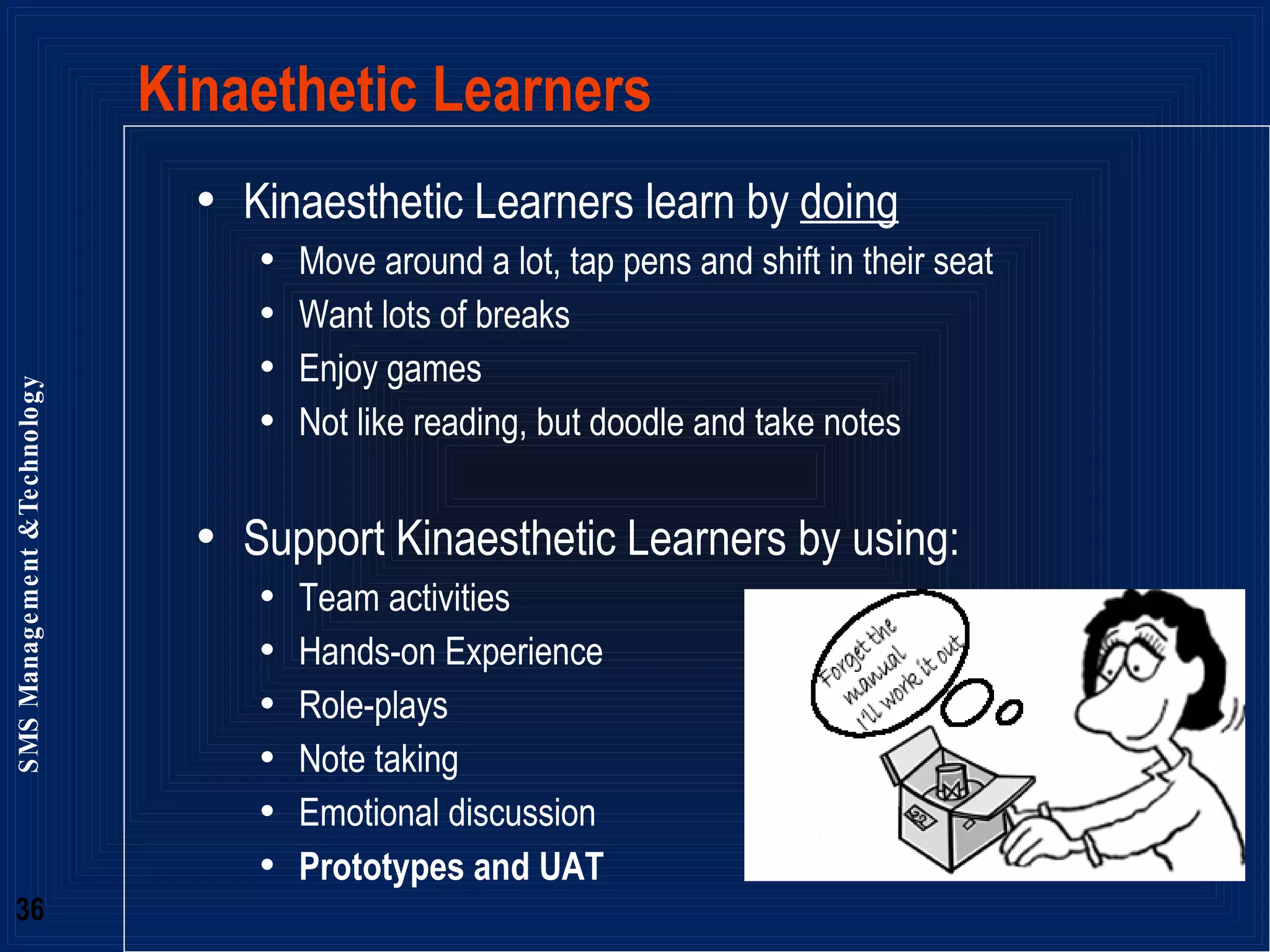 Kinaethetic Learners Kinaesthetic Learners learn by  doing Move around a lot, tap pens and shift in their seat Want lots of breaks Enjoy games Not like reading, but doodle and take notes Support Kinaesthetic Learners by using: Team activities Hands-on Experience Role-plays Note taking Emotional discussion Prototypes and UAT 