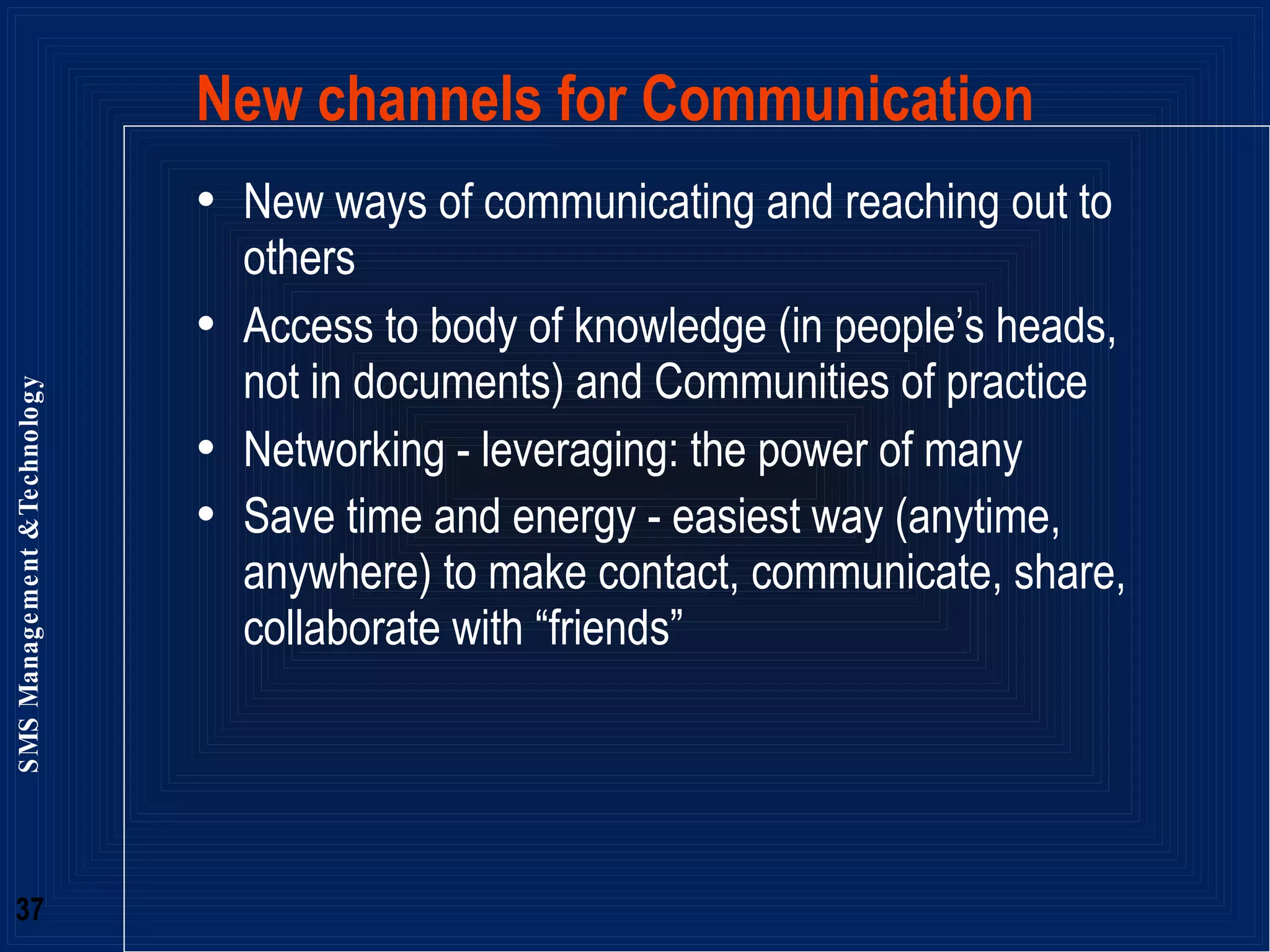 New channels for Communication  New ways of communicating and reaching out to others Access to body of knowledge (in people’s heads, not in documents) and Communities of practice Networking - leveraging: the power of many Save time and energy - easiest way (anytime, anywhere) to make contact, communicate, share, collaborate with “friends”  