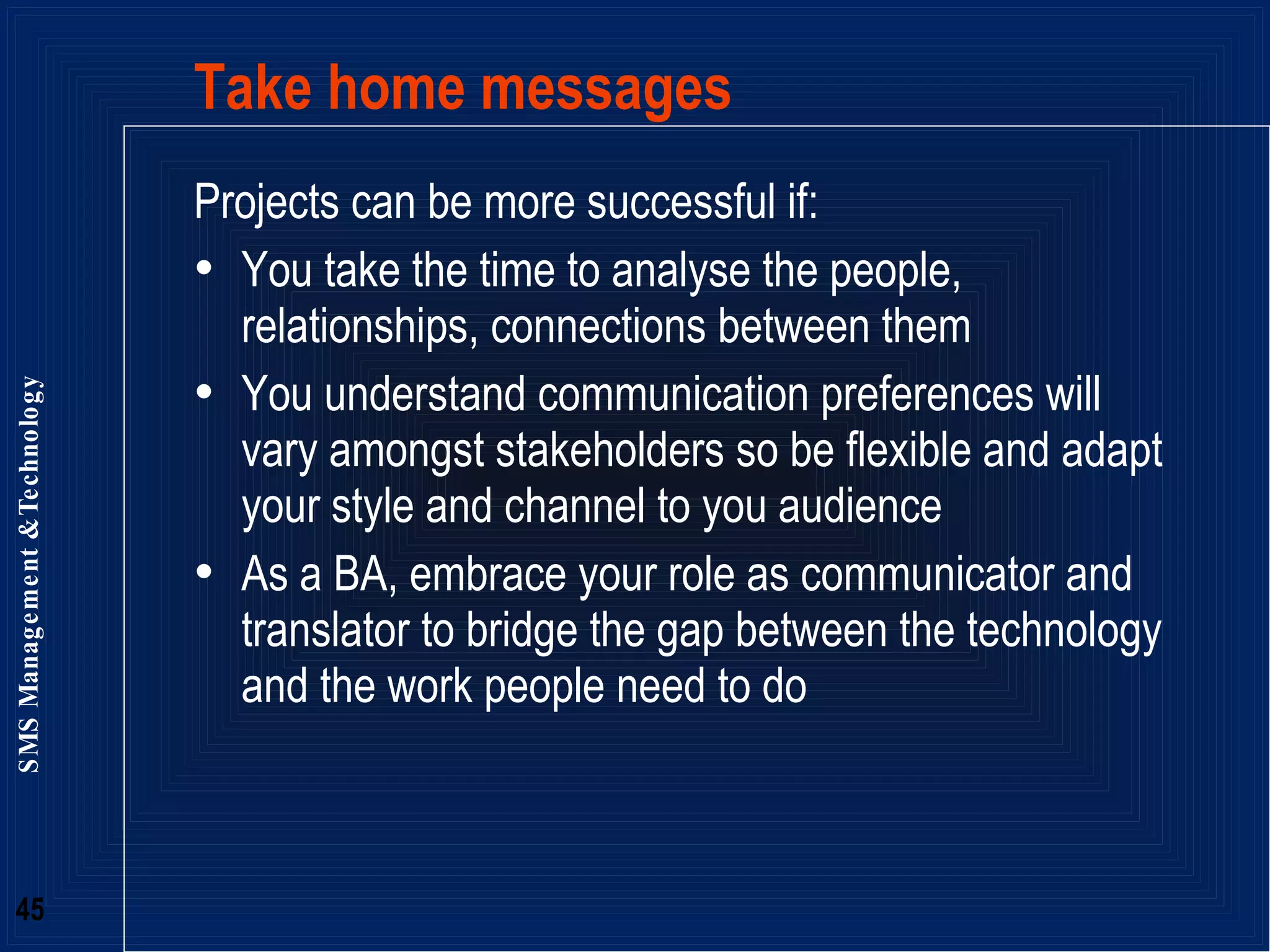Take home messages Projects can be more successful if: You take the time to analyse the people, relationships, connections between them You understand communication preferences will vary amongst stakeholders so be flexible and adapt your style and channel to you audience As a BA, embrace your role as communicator and translator to bridge the gap between the technology and the work people need to do  