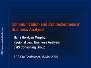 Maria Horrigan Murphy Regional Lead Business Analysis SMS Consulting Group ACS Pre Conference 18 Mar 2009 Communication and Connectedness in Business Analysis 
