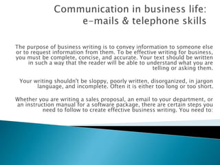 The purpose of business writing is to give info 
The purpose of business writing is to convey information to someone else 
or to request information from them. To be effective writing for business, 
you must be complete, concise, and accurate. Your text should be written 
in such a way that the reader will be able to understand what you are 
telling or asking them. 
Your writing shouldn't be sloppy, poorly written, disorganized, in jargon 
language, and incomplete. Often it is either too long or too short. 
Whether you are writing a sales proposal, an email to your department, or 
an instruction manual for a software package, there are certain steps you 
need to follow to create effective business writing. You need to: 
 