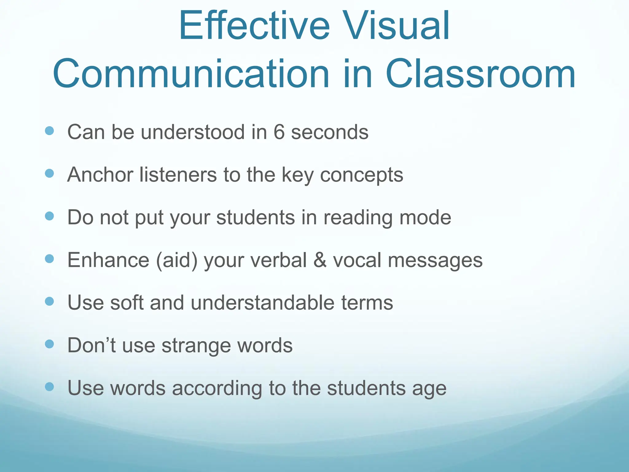 Effective Visual
Communication in Classroom
 Can be understood in 6 seconds
 Anchor listeners to the key concepts
 Do not put your students in reading mode
 Enhance (aid) your verbal & vocal messages
 Use soft and understandable terms
 Don’t use strange words
 Use words according to the students age
 