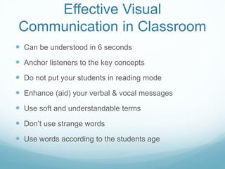 Effective Visual
Communication in Classroom
 Can be understood in 6 seconds
 Anchor listeners to the key concepts
 Do not put your students in reading mode
 Enhance (aid) your verbal & vocal messages
 Use soft and understandable terms
 Don’t use strange words
 Use words according to the students age
 