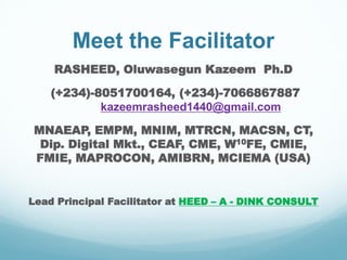 Meet the Facilitator
RASHEED, Oluwasegun Kazeem Ph.D
(+234)-8051700164, (+234)-7066867887
kazeemrasheed1440@gmail.com
MNAEAP, EMPM, MNIM, MTRCN, MACSN, CT,
Dip. Digital Mkt., CEAF, CME, W10FE, CMIE,
FMIE, MAPROCON, AMIBRN, MCIEMA (USA)
Lead Principal Facilitator at HEED – A - DINK CONSULT
 