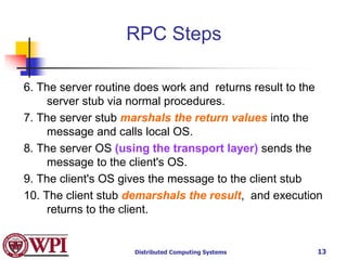 Distributed Computing Systems 13
6. The server routine does work and returns result to the
server stub via normal procedures.
7. The server stub marshals the return values into the
message and calls local OS.
8. The server OS (using the transport layer) sends the
message to the client's OS.
9. The client's OS gives the message to the client stub
10. The client stub demarshals the result, and execution
returns to the client.
RPC Steps
 