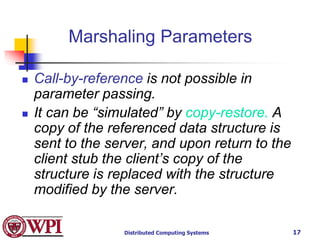 Distributed Computing Systems 17
Marshaling Parameters
 Call-by-reference is not possible in
parameter passing.
 It can be “simulated” by copy-restore. A
copy of the referenced data structure is
sent to the server, and upon return to the
client stub the client’s copy of the
structure is replaced with the structure
modified by the server.
 