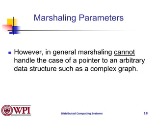 Distributed Computing Systems 18
Marshaling Parameters
 However, in general marshaling cannot
handle the case of a pointer to an arbitrary
data structure such as a complex graph.
 