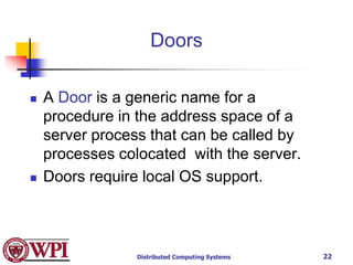Distributed Computing Systems 22
Doors
 A Door is a generic name for a
procedure in the address space of a
server process that can be called by
processes colocated with the server.
 Doors require local OS support.
 