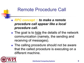 Distributed Computing Systems 8
Remote Procedure Call
 RPC concept :: to make a remote
procedure call appear like a local
procedure call.
 The goal is to hide the details of the network
communication (namely, the sending and
receiving of messages).
 The calling procedure should not be aware
that the called procedure is executing on a
different machine.
 