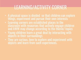 LEARNING/ACTIVITY CORNER
• A physical space is divided so that children can explore
things, experiment and pursue their own interests
• Learning corners are established places in the
classroom with resources that actively engage children
and AWW may change according to the theme/ topics
• Young children learn a great deal by interacting with
objects in their surroundings
• They are curious, love to explore and experiment with
objects and learn from such experiences.
 