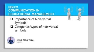 COMMUNICATION IN
EDUCATIONAL MANAGEMENT
EDM 221
 Importance of Non-verbal
Symbols
 Categories/types of non-verbal
symbols
EMILIO FER G. VILLA
Reporter
 