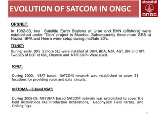 EVOLUTION OF SATCOM IN ONGC
OPSNET:
In 1982-83, two Satellite Earth Stations at Uran and BHN (offshore) were
established under „Titan‟ project in Mumbai. Subsequently three more SES at
Hazira, BPA and Heera were setup during mid/late 80‟s.
TELNET:
During early 90’s 5 more SES were installed at DDN, BDA, NZR, AGT, JDR and RJY.
Two SES of DOT at KOL, Chennai and NTPC Delhi Were used.

ICNET:
During 2000, VSAT based SATCOM network was established to cover 21
locations for providing voice and data circuits.

MFTDMA – C-band VSAT:
During 2008-09, MFTDMA based SATCOM network was established to cover the
field installations like Production Installations, Geophysical Field Parties, and
Drilling Rigs.
11

 