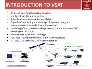 INTRODUCTION TO VSAT
•
•
•
•
•
•
•
•

A class of Very Small Aperture Terminal,
Intelligent satellite earth station,
Suitable for easy on-premise installation,
Capable of supporting a wide range of two-way, integrated
telecommunication and information services.
consisting of hub, a relatively large central station and many VSAT
(remote) earth stations
network with star/ mesh topology
Data rate - low to medium bit rate (<= 2 Mbytes/sec)
Ku (14/11-12 GHz) and C (6/4 GHz) operation

12

 
