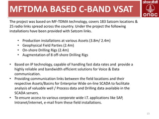 MFTDMA BASED C-BAND VSAT
The project was based on MF-TDMA technology, covers 183 Satcom locations &
25 radio links spread across the country. Under the project the following
installations have been provided with Satcom links.
•
•
•
•

Production installations at various Assets (3.8m/ 2.4m)
Geophysical Field Parties (2.4m)
On-shore Drilling Rigs (2.4m)
Augmentation of 8 off-shore Drilling Rigs

• Based on IP technology, capable of handling fast data rates and provide a
highly reliable and bandwidth efficient solutions for Voice & Data
communication.
• Providing communication links between the field locations and their
respective Assets/Basins for Enterprise Wide on-line SCADA to facilitate
analysis of valuable well / Process data and Drilling data available in the
SCADA servers.
• To ensure access to various corporate wide I.T. applications like SAP,
Intranet/internet, e-mail from these field installations.
13

 