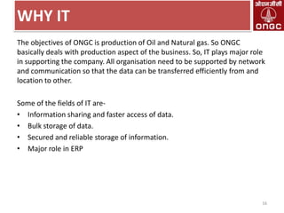 WHY IT
The objectives of ONGC is production of Oil and Natural gas. So ONGC
basically deals with production aspect of the business. So, IT plays major role
in supporting the company. All organisation need to be supported by network
and communication so that the data can be transferred efficiently from and
location to other.
Some of the fields of IT are• Information sharing and faster access of data.
• Bulk storage of data.
• Secured and reliable storage of information.
• Major role in ERP

16

 