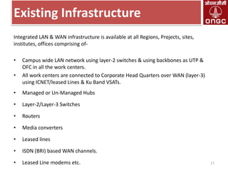 Existing Infrastructure
Integrated LAN & WAN infrastructure is available at all Regions, Projects, sites,
institutes, offices comprising of-

•
•

Campus wide LAN network using layer-2 switches & using backbones as UTP &
OFC in all the work centers.
All work centers are connected to Corporate Head Quarters over WAN (layer-3)
using ICNET/leased Lines & Ku Band VSATs.

•

Managed or Un-Managed Hubs

•

Layer-2/Layer-3 Switches

•

Routers

•

Media converters

•

Leased lines

•

ISDN (BRI) based WAN channels.

•

Leased Line modems etc.

17

 