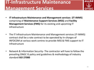 IT-Infrastructure Maintenance
Management Services
• IT Infrastructure Maintenance and Management services (IT-IMMS)
comprising of Maintenance Support Services (MSS) and Facility
Management Services (FMS) for its existing and upcoming IT
infrastructure
• The IT Infrastructure Maintenance and Management services (IT-IMMS)
contract shall be a rate contract to be operated by In-charges of
INFOCOM at various work centres to provide MSS & FMS support to IT
Infrastructure
• Network & Information Security- The contractor will have to follow the
prevailing ONGC IS policy and guidelines & methodology of industry
standard ISO 27000

19

 