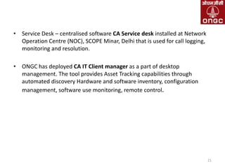 • Service Desk – centralised software CA Service desk installed at Network
Operation Centre (NOC), SCOPE Minar, Delhi that is used for call logging,
monitoring and resolution.
• ONGC has deployed CA IT Client manager as a part of desktop
management. The tool provides Asset Tracking capabilities through
automated discovery Hardware and software inventory, configuration
management, software use monitoring, remote control.

21

 