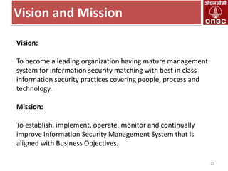 Vision and Mission
Vision:
To become a leading organization having mature management
system for information security matching with best in class
information security practices covering people, process and
technology.
Mission:

To establish, implement, operate, monitor and continually
improve Information Security Management System that is
aligned with Business Objectives.
25

 