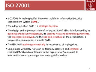 ISO 27001
 ISO27001 formally specifies how to establish an Information Security
Management System (ISMS).
 The adoption of an ISMS is a strategic decision.
 The design and implementation of an organization’s ISMS is influenced by its
business and security objectives, its security risks and control requirements,
the processes employed and the size and structure of the organization: a
simple situation requires a simple ISMS.
 The ISMS will evolve systematically in response to changing risks.

 Compliance with ISO27001 can be formally assessed and certified. A
certified ISMS builds confidence in the organization’s approach to
information security management among stakeholders.

26

 