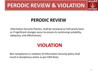 PERODIC REVIEW & VIOLATION
PERODIC REVIEW
Information Security Policies, shall be reviewed on half yearly basis
or if significant changes occur to ensure its continuing suitability,
adequacy, and effectiveness.

VIOLATION
Non-compliance or violation of Information Security policy shall
result in disciplinary action as per CDA Rules.

28

 