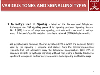 VARIOUS TONES AND SIGNALLING TYPES

 Technology used in Signaling - Most of the Conventional Telephone
Exchanges uses SS7 signaling protocol for signaling purpose. Signaling System
No. 7 (SS7) is a set of telephony signaling protocols which are used to set up
most of the world's public switched telephone network (PSTN) telephone calls.

SS7 signaling uses Common Channel Signaling (CCS) in which the path and facility
used by the signaling is separate and distinct from the telecommunications
channels that will ultimately carry the telephone conversation. With CCS, it
becomes possible to exchange signaling without first seizing a facility, leading to
significant savings and performance increases in both signaling and facility usage

4

 