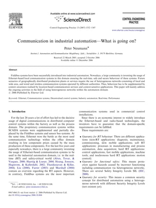 Control Engineering Practice 15 (2007) 1332–1347
Communication in industrial automation—What is going on?
Peter NeumannÃ
Institut f. Automation und Kommunikation Magdeburg (ifak), Steinfeldstr. 3, 39179 Barleben, Germany
Received 22 March 2005; accepted 2 October 2006
Available online 11 December 2006
Abstract
Fieldbus systems have been successfully introduced into industrial automation. Nowadays, a large community is inventing the usage of
Ethernet-based local communication systems in this domain ensuring the real-time, safe and secure behaviour of these systems. Future
scenarios of geographically distributed production plants or services require the use of heterogeneous networks consisting of local and
wide area, and wired and wireless communication systems operated by different authorities. Thus, behaviour has to be supplemented by
context awareness realised by location-based communication services and context-sensitive applications. This paper will mainly address
the ongoing activities in the ﬁeld of using heterogeneous networks within the automation domain.
r 2006 Published by Elsevier Ltd.
Keywords: Ethernet; Communication systems; Decentralised control systems; Industry automation; Real-time; Performance
1. Introduction
For the last 20 years a lot of effort has led to the decisive
usage of digital communications in distributed computer
control systems within the factory as well as the process
domain. The proprietary communication systems within
SCADA systems were supplemented and partially dis-
placed by the Fieldbus systems and sensor bus systems. At
the same time, Ethernet won the battle as the most used
communication technology within the ofﬁce domain
resulting in low component prices caused by the mass
production of these components. For the last ﬁve years and
especially nowadays, there is a large community inventing
the usage of Ethernet-based communication systems to be
used in the industrial automation domain, i.e. in the real-
time (RT) and safety-critical world (Alves, Tovar, &
Vasques, 2000; Haertig & Loeser, 2004; Hoang, Jonsson,
Hagstrom, & Kallerdahl, 2002; Thanikesavan & Killat,
2004). Liu (2000), Furrer (2003) and Marshall (2004)
contain an overview regarding the RT aspects. However,
in contrary, Fieldbus systems are the most important
communication systems used in commercial control
installations.
Since there is an economic interest to widely introduce
the Ethernet-based and radio-based technologies, the
inventors have to guarantee that the domain-speciﬁc
requirements can be fulﬁlled.
These requirements are:
 Guaranty for RT behaviour: There are different applica-
tions (non-RT applications: diagnosis, maintenance,
commissioning, slow mobile applications; soft RT
applications: processes in manufacturing and process
automation, data acquisition; hard RT applications:
control applications, fast mobile applications, machine
tools; and isochronous hard RT applications: motion
control).
 Guaranty for functional safety: This means prote-
ction against hazards caused by incorrect functioning
including communication via heterogeneous networks.
There are several Safety Integrity Levels SIL (IEC,
2000).
 Guaranty for security: This means a common security
concept for distributed automation using a heteroge-
neous network with different Security Integrity Levels
(not existent yet).
ARTICLE IN PRESS
www.elsevier.com/locate/conengprac
0967-0661/$ - see front matter r 2006 Published by Elsevier Ltd.
doi:10.1016/j.conengprac.2006.10.004
ÃTel.: +49 39203 81010; fax: +49 39203 81100.
E-mail address: peter.neumann@ifak.eu.
 