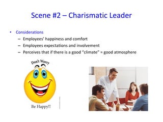 Considerations Employees’ happiness and comfort Employees expectations and involvement Perceives that if there is a good “climate” = good atmosphere Scene #2 – Charismatic Leader 