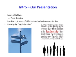 Intro – Our Presentation Leadership Styles Their theories Possible outcomes of different methods of communication Identify the “ideal situation” 