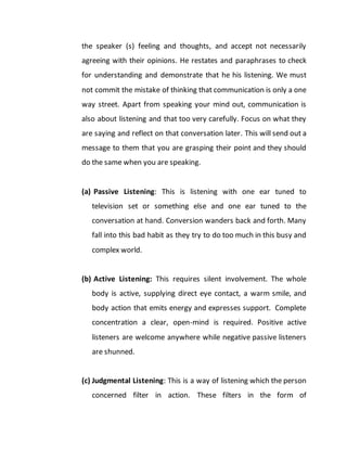 the speaker (s) feeling and thoughts, and accept not necessarily
agreeing with their opinions. He restates and paraphrases to check
for understanding and demonstrate that he his listening. We must
not commit the mistake of thinking that communication is only a one
way street. Apart from speaking your mind out, communication is
also about listening and that too very carefully. Focus on what they
are saying and reflect on that conversation later. This will send out a
message to them that you are grasping their point and they should
do the same when you are speaking.
(a) Passive Listening: This is listening with one ear tuned to
television set or something else and one ear tuned to the
conversation at hand. Conversion wanders back and forth. Many
fall into this bad habit as they try to do too much in this busy and
complex world.
(b) Active Listening: This requires silent involvement. The whole
body is active, supplying direct eye contact, a warm smile, and
body action that emits energy and expresses support. Complete
concentration a clear, open-mind is required. Positive active
listeners are welcome anywhere while negative passive listeners
are shunned.
(c) Judgmental Listening: This is a way of listening which the person
concerned filter in action. These filters in the form of
 