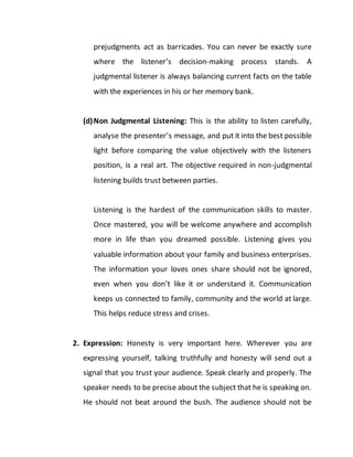 prejudgments act as barricades. You can never be exactly sure
where the listener’s decision-making process stands. A
judgmental listener is always balancing current facts on the table
with the experiences in his or her memory bank.
(d)Non Judgmental Listening: This is the ability to listen carefully,
analyse the presenter’s message, and put it into the best possible
light before comparing the value objectively with the listeners
position, is a real art. The objective required in non-judgmental
listening builds trust between parties.
Listening is the hardest of the communication skills to master.
Once mastered, you will be welcome anywhere and accomplish
more in life than you dreamed possible. Listening gives you
valuable information about your family and business enterprises.
The information your loves ones share should not be ignored,
even when you don’t like it or understand it. Communication
keeps us connected to family, community and the world at large.
This helps reduce stress and crises.
2. Expression: Honesty is very important here. Wherever you are
expressing yourself, talking truthfully and honesty will send out a
signal that you trust your audience. Speak clearly and properly. The
speaker needs to be precise about the subject that he is speaking on.
He should not beat around the bush. The audience should not be
 