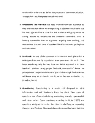 confused in order not to defeat the purpose of the communication.
The speaker should express himself very well.
3. Understand the audience: We need to understand our audience, as
they are ones for whom we are speaking. A speaker should send out
his message until he is sure that the audience will grasp what he
saying. Failure to understand the audience sometimes turns a
healthy conversion into an argument. Arguing does nothing, but
waste one’s precious time. A speaker should try to avoid getting into
such situations.
4. Feedback: Its one of the common occurrence at work place that a
colleague does exactly opposite to what you want him to do. You
keep wondering why he has done so. What we need is to take
feedback. Without taking proper feedback, you wouldn’t know the
perceptive of the person in front of you. Only through feedback you
will know why he or she did not do, what they were asked to do.
(Lovekar, 2011).
5. Questioning: Questioning is a useful skill designed to elicit
information and self disclosure from the client. Two types of
questions are often asked during counseling, namely, open-ended
and close ended. Open questions according to Drab (2006) are
questions designed to assist the client in clarifying or exploring
thoughts and feelings. Close ended questions on other hand limit the
 