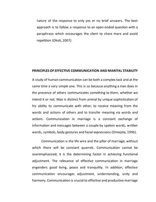 nature of the response to only yes or no brief answers. The best
approach is to follow a response to an open-ended question with a
paraphrase which encourages the client to share more and avoid
repetition (Okoli, 2007).
PRINCIPLES OF EFFECTIVE COMMUNICATION AND MARITAL STABILITY
A study of human communication can be both a complex task and at the
same time a very simple one. This is so because anything a man does in
the presence of others communicates something to them, whether we
intend it or not. Man is distinct from animal by unique sophistication of
his ability to communicate with other; to receive meaning from the
words and actions of others and to transfer meaning via words and
actions. Communication in marriage is a constant exchange of
information and messages between a couple by spoken words, written
words, symbols, body gestures and facial expressions (Omojola, 1996).
Communication is the life wire and the pillar of marriage, without
which there will be constant quarrels. Communication cannot be
overemphasized; it is the determining factor in achieving functional
adjustment. The relevance of effective communication in marriage
engenders good living, peace and tranquility. In addition, effective
communication encourages adjustment, understanding, unity and
harmony. Communication is crucial to effective and productive marriage
 