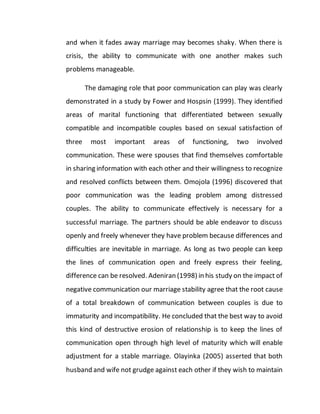 and when it fades away marriage may becomes shaky. When there is
crisis, the ability to communicate with one another makes such
problems manageable.
The damaging role that poor communication can play was clearly
demonstrated in a study by Fower and Hospsin (1999). They identified
areas of marital functioning that differentiated between sexually
compatible and incompatible couples based on sexual satisfaction of
three most important areas of functioning, two involved
communication. These were spouses that find themselves comfortable
in sharing information with each other and their willingness to recognize
and resolved conflicts between them. Omojola (1996) discovered that
poor communication was the leading problem among distressed
couples. The ability to communicate effectively is necessary for a
successful marriage. The partners should be able endeavor to discuss
openly and freely whenever they have problem because differences and
difficulties are inevitable in marriage. As long as two people can keep
the lines of communication open and freely express their feeling,
difference can be resolved. Adeniran (1998) in his study on the impact of
negative communication our marriage stability agree that the root cause
of a total breakdown of communication between couples is due to
immaturity and incompatibility. He concluded that the best way to avoid
this kind of destructive erosion of relationship is to keep the lines of
communication open through high level of maturity which will enable
adjustment for a stable marriage. Olayinka (2005) asserted that both
husband and wife not grudge against each other if they wish to maintain
 
