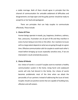 a stable marriage. Both of them should agree in principle that the
channel of communication for amicable settlement of difficulties and
disagreements are kept open and the guilty partner should be ready to
accept his or her fault and apologized.
There are principles that can help couples to communicate
effectively. These include:
1. Choice Of Time
Human beings operate in moods, joy, happiness, tiredness, sadness,
fear, pressures, frustration are all part of life and they manifest in
every human being at one time or the other. Our reactions to issues
will to a large extent depend on what we are going through at a given
time. Effective communication calls for couples to watch each other’s
mood before bringing up issues especially sensitive ones, if we are
interested in result-oriented discussions.
2. Choice Of Words
Our choice of words is crucial if couples want to maintain a healthy
communication system in the home. Using harsh and unpleasant
words will only fuel discord in the family. Our choice of words
becomes problematic most of the time when we attack the
personality of our partners instead of addressing the issue at hand.
Couples should use positive words that are capable of building love,
affection and self-esteem.
 