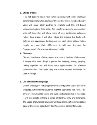 3. Choice of Tone
It is not good to raise voice when speaking with one’s marriage
partner especially when dealing with sensitive issues. Loud and angry
voice will force other partner to retaliate and this will breed
unimagined arises. It is better for couple to speak to one another
with soft tone that will show more of love, gentleness, calmness
rather than anger. It will also reduce the tension that fuels self-
defence and aggression. Getting angry at each other will not help a
couple sort out their difference, it will only increase the
“temperature” of the house (Omojola, 1996).
4. Closeness
Close to the choice of time, words and tone is the idea of closeness.
A couple that does things together like sleeping, eating, praying,
talking together etc will have more opportunities for effective
communication. The closer they are to one another the better for
their marriage.
5. Use of Pluralistic Language
One of the ways of reducing marital instability is the use of pluralistic
language. When raising issues weought to use words like, “we”, “us”
or “our”. These words create and build solid relationship in marriage.
It will also create a strong a sense of identity, unity and belonging.
The usage of pluralistic language will keep the line of communication
open with greater opportunity to influence our partner for good.
 