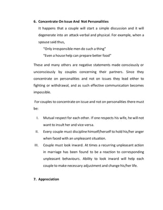 6. Concentrate On Issue And Not Personalities
It happens that a couple will start a simple discussion and it will
degenerate into an attack-verbal and physical. For example, when a
spouse said thus,
“Only irresponsible men do such a thing”
“Even a house help can prepare better food”
These and many others are negative statements made consciously or
unconsciously by couples concerning their partners. Since they
concentrate on personalities and not on issues they lead either to
fighting or withdrawal, and as such effective communication becomes
impossible.
For couples to concentrate on issue and not on personalities there must
be:
I. Mutual respect for each other. If one respects his wife, he will not
want to insult her and vice-versa.
II. Every couple must discipline himself/herself to hold his/her anger
when faced with an unpleasant situation.
III. Couple must look inward. At times a recurring unpleasant action
in marriage has been found to be a reaction to corresponding
unpleasant behaviours. Ability to look inward will help each
couple to make necessary adjustment and change his/her life.
7. Appreciation
 