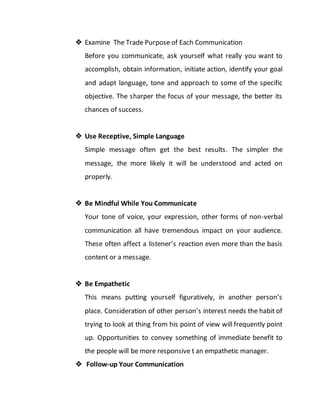  Examine The Trade Purpose of Each Communication
Before you communicate, ask yourself what really you want to
accomplish, obtain information, initiate action, identify your goal
and adapt language, tone and approach to some of the specific
objective. The sharper the focus of your message, the better its
chances of success.
 Use Receptive, Simple Language
Simple message often get the best results. The simpler the
message, the more likely it will be understood and acted on
properly.
 Be Mindful While You Communicate
Your tone of voice, your expression, other forms of non-verbal
communication all have tremendous impact on your audience.
These often affect a listener’s reaction even more than the basis
content or a message.
 Be Empathetic
This means putting yourself figuratively, in another person’s
place. Consideration of other person’s interest needs the habit of
trying to look at thing from his point of view will frequently point
up. Opportunities to convey something of immediate benefit to
the people will be more responsive t an empathetic manager.
 Follow-up Your Communication
 