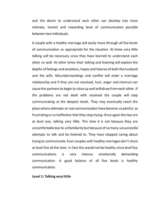 and the desire to understand each other can develop into most
intimate, honest and rewarding level of communication possible
between two individuals.
A couple with a healthy marriage will easily move through all five levels
of communication as appropriate for the situation. At times very little
talking will be necessary since they have learned to understand each
other so well. At other times their talking and listening will explore the
depths of feelings and emotions, hopes and failures of both the husband
and the wife. Misunderstandings and conflict will enter a marriage
relationship and if they are not resolved, hurt, anger and mistrust can
causethe partners to begin to closeup and withdraw fromeach other. If
the problems are not dealt with resolved the couple will stop
communicating at the deepest levels. They may eventually reach the
place where attempts at real communication havebecome so painful, so
frustrating or so ineffective that they stop trying. Once again the two are
at level one, talking very little. This time it is not because they are
uncomfortabledue to unfamiliarity but because of so many unsuccessful
attempts to talk and be listened to. They have stopped caring about
trying to communicate. Even couples with healthy marriages don’t share
at level five all the time. In fact this would not be healthy since level five
communications is very intense, emotionally demanding
communication. A good balance of all five levels is healthy
communication.
Level 1: Talking very little
 