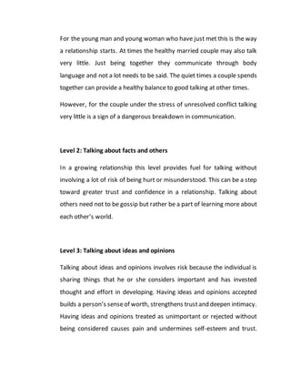 For the young man and young woman who have just met this is the way
a relationship starts. At times the healthy married couple may also talk
very little. Just being together they communicate through body
language and not a lot needs to be said. The quiet times a couple spends
together can provide a healthy balance to good talking at other times.
However, for the couple under the stress of unresolved conflict talking
very little is a sign of a dangerous breakdown in communication.
Level 2: Talking about facts and others
In a growing relationship this level provides fuel for talking without
involving a lot of risk of being hurt or misunderstood. This can be a step
toward greater trust and confidence in a relationship. Talking about
others need not to be gossip but rather be a part of learning more about
each other’s world.
Level 3: Talking about ideas and opinions
Talking about ideas and opinions involves risk because the individual is
sharing things that he or she considers important and has invested
thought and effort in developing. Having ideas and opinions accepted
builds a person’s senseof worth, strengthens trustand deepen intimacy.
Having ideas and opinions treated as unimportant or rejected without
being considered causes pain and undermines self-esteem and trust.
 