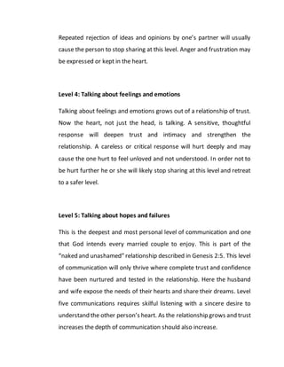 Repeated rejection of ideas and opinions by one’s partner will usually
cause the person to stop sharing at this level. Anger and frustration may
be expressed or kept in the heart.
Level 4: Talking about feelings and emotions
Talking about feelings and emotions grows out of a relationship of trust.
Now the heart, not just the head, is talking. A sensitive, thoughtful
response will deepen trust and intimacy and strengthen the
relationship. A careless or critical response will hurt deeply and may
cause the one hurt to feel unloved and not understood. In order not to
be hurt further he or she will likely stop sharing at this level and retreat
to a safer level.
Level 5: Talking about hopes and failures
This is the deepest and most personal level of communication and one
that God intends every married couple to enjoy. This is part of the
“naked and unashamed” relationship described in Genesis 2:5. This level
of communication will only thrive where complete trust and confidence
have been nurtured and tested in the relationship. Here the husband
and wife expose the needs of their hearts and share their dreams. Level
five communications requires skilful listening with a sincere desire to
understand the other person’s heart. As the relationship grows and trust
increases the depth of communication should also increase.
 