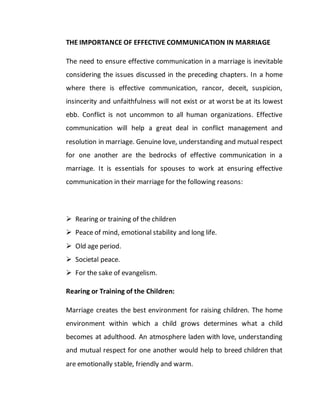 THE IMPORTANCE OF EFFECTIVE COMMUNICATION IN MARRIAGE
The need to ensure effective communication in a marriage is inevitable
considering the issues discussed in the preceding chapters. In a home
where there is effective communication, rancor, deceit, suspicion,
insincerity and unfaithfulness will not exist or at worst be at its lowest
ebb. Conflict is not uncommon to all human organizations. Effective
communication will help a great deal in conflict management and
resolution in marriage. Genuine love, understanding and mutual respect
for one another are the bedrocks of effective communication in a
marriage. It is essentials for spouses to work at ensuring effective
communication in their marriage for the following reasons:
 Rearing or training of the children
 Peace of mind, emotional stability and long life.
 Old age period.
 Societal peace.
 For the sake of evangelism.
Rearing or Training of the Children:
Marriage creates the best environment for raising children. The home
environment within which a child grows determines what a child
becomes at adulthood. An atmosphere laden with love, understanding
and mutual respect for one another would help to breed children that
are emotionally stable, friendly and warm.
 