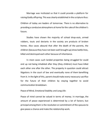 Marriage was instituted so that it could provide a platform for
raising Godly offspring. This was clearly established in the scripture thus:
Children of today are leaders of tomorrow. There is no alternative to
providing a conduciveatmosphere at home for the sakeof the children’s
future.
Studies have shown the majority of school drop-outs, armed
robbers, touts and deviants in the society are products of broken
homes. Also cases abound that after the death of the parents, the
children (becausethey have not been well broughtup) drew battle lines,
killed and destroyed each other because of inheritance.
In most cases such landed properties being struggled for could
end up not being inhabited after they (they children) must have killed
each other one after the other. The property in question could attract
litigations in the court of law and eventually none of them benefiting
from it. In the light of this, parent should make every necessary sacrifice
for the future of their children by staying together to avoid
communication breakdown.
Peace of Mind, Emotional Stability and Long Life:
Peace of mind cannot be valued in terms of money. In marriage, the
amount of peace experienced is determined by a lot of factors; but
principal among them is the resolution or commitment of the spouses to
give peace a chance and make the relationship work.
 