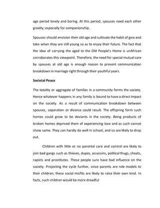 age period lonely and boring. At this period, spouses need each other
greatly; especially for companionship.
Spouses should envision their old age and cultivate the habit of give and
take when they are still young so as to enjoy their future. The fact that
the idea of carrying the aged to the Old People’s Home is unAfrican
corroborates this viewpoint. Therefore, the need for special mutual care
by spouses at old age is enough reason to prevent communication
breakdown in marriage right through their youthful years.
Societal Peace
The totality or aggregate of families in a community forms the society.
Hence whatever happens in any family is bound to have a direct impact
on the society. As a result of communication breakdown between
spouses, separation or divorce could result. The offspring form such
homes could grow to be deviants in the society. Being products of
broken homes deprived them of experiencing love and as such cannot
show same. They can hardly do well in school, and so are likely to drop
out.
Children with little or no parental care and control are likely to
join bad gangs such as thieves, dupes, assassins, political thugs, cheats,
rapists and prostitutes. These people sure have bad influence on the
society. Projecting the cycle further, since parents are role models to
their children; these social misfits are likely to raise their own kind. In
facts, such children would be more dreadful
 
